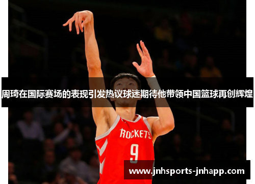 周琦在国际赛场的表现引发热议球迷期待他带领中国篮球再创辉煌